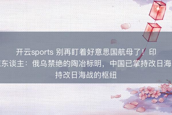 开云sports 别再盯着好意思国航母了！印媒语出惊东谈主：俄乌禁绝的陶冶标明，中国已掌持改日海战的枢纽