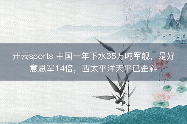 开云sports 中国一年下水35万吨军舰，是好意思军14倍，西太平洋天平已歪斜