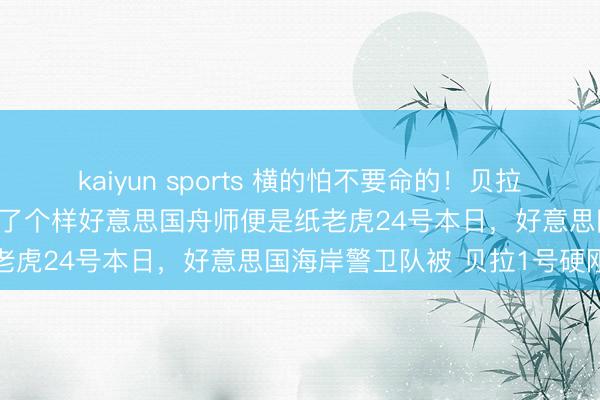 kaiyun sports 横的怕不要命的！贝拉1号这次给全宇宙的汽船打了个样好意思国舟师便是纸老虎24号本日，好意思国海岸警卫队被 贝拉1号硬刚