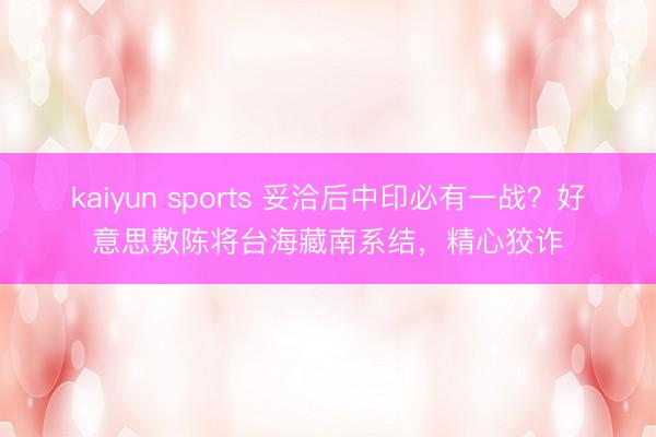 kaiyun sports 妥洽后中印必有一战？好意思敷陈将台海藏南系结，精心狡诈