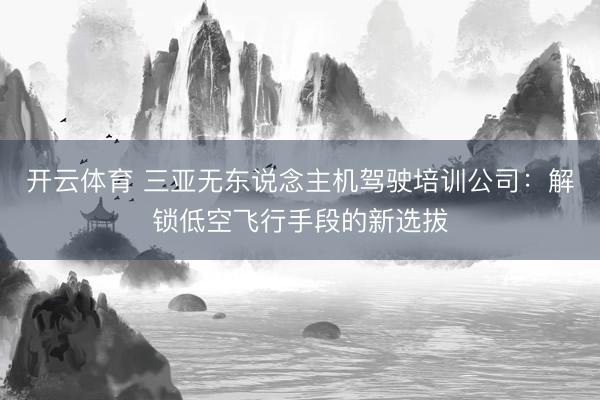 开云体育 三亚无东说念主机驾驶培训公司：解锁低空飞行手段的新选拔
