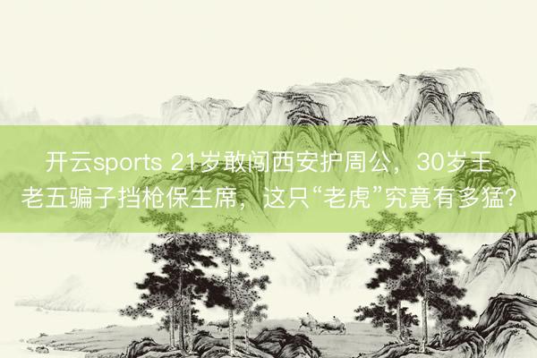 开云sports 21岁敢闯西安护周公，30岁王老五骗子挡枪保主席，这只“老虎”究竟有多猛？