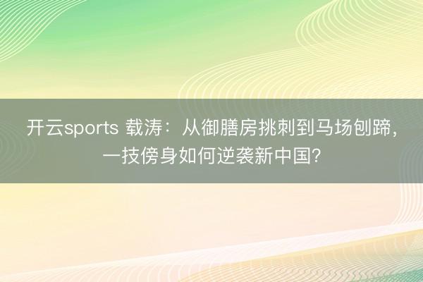 开云sports 载涛：从御膳房挑刺到马场刨蹄，一技傍身如何逆袭新中国？