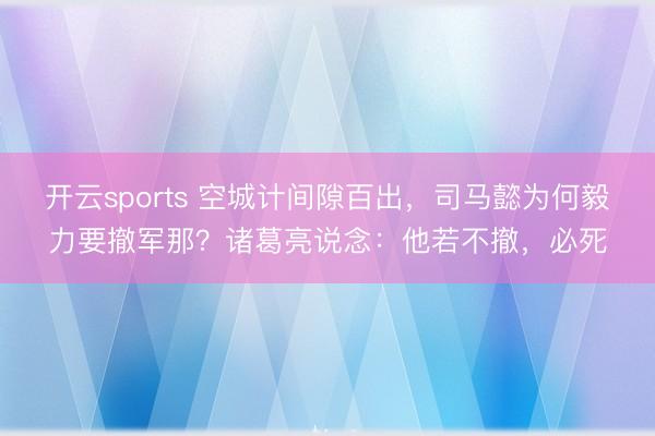 开云sports 空城计间隙百出，司马懿为何毅力要撤军那？诸葛亮说念：他若不撤，必死