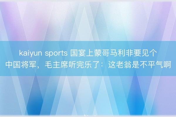 kaiyun sports 国宴上蒙哥马利非要见个中国将军，毛主席听完乐了：这老翁是不平气啊