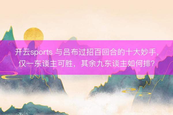 开云sports 与吕布过招百回合的十大妙手，仅一东谈主可胜，其余九东谈主如何排？