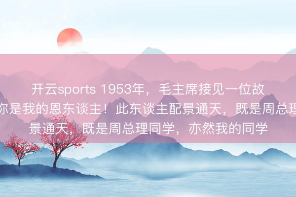 开云sports 1953年，毛主席接见一位故东谈主，亲口承认：你是我的恩东谈主！此东谈主配景通天，既是周总理同学，亦然我的同学