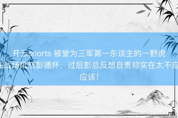 开云sports 被誉为三军第一东谈主的一野虎将在战场吼怒彭德怀，过后彭总反想自责称实在太不应该！