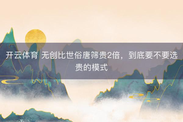 开云体育 无创比世俗唐筛贵2倍，到底要不要选贵的模式