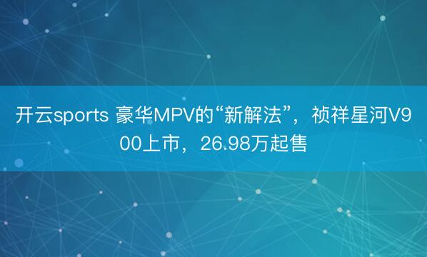 开云sports 豪华MPV的“新解法”，祯祥星河V900上市，26.98万起售