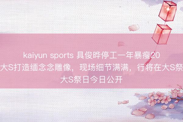 kaiyun sports 具俊晔停工一年暴瘦20斤，亲手给大S打造缅念念雕像，现场细节满满，行将在大S祭日今日公开