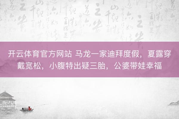 开云体育官方网站 马龙一家迪拜度假，夏露穿戴宽松，小腹特出疑三胎，公婆带娃幸福
