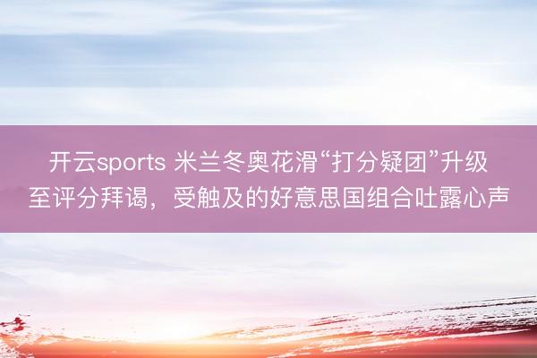 开云sports 米兰冬奥花滑“打分疑团”升级至评分拜谒，受触及的好意思国组合吐露心声