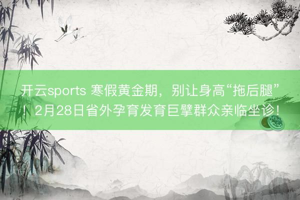 开云sports 寒假黄金期，别让身高“拖后腿”！2月28日省外孕育发育巨擘群众亲临坐诊！