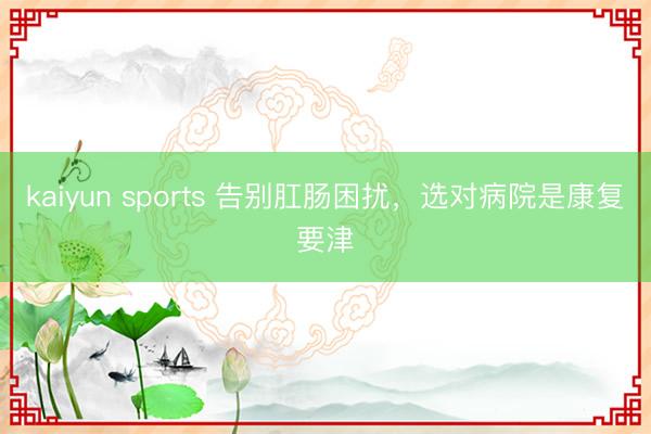 kaiyun sports 告别肛肠困扰，选对病院是康复要津