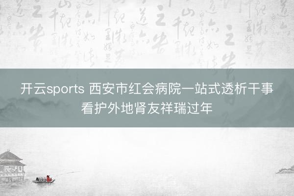 开云sports 西安市红会病院一站式透析干事看护外地肾友祥瑞过年