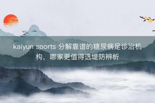kaiyun sports 分解靠谱的糖尿病足诊治机构，哪家更值得选堤防辨析