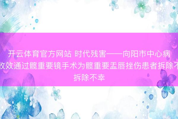 开云体育官方网站 时代残害——向阳市中心病院收效通过髋重要镜手术为髋重要盂唇挫伤患者拆除不幸