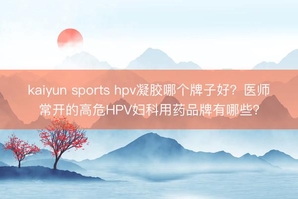 kaiyun sports hpv凝胶哪个牌子好？医师常开的高危HPV妇科用药品牌有哪些？