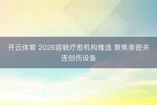 开云体育 2026容貌疗愈机构推选 聚焦亲密关连创伤设备