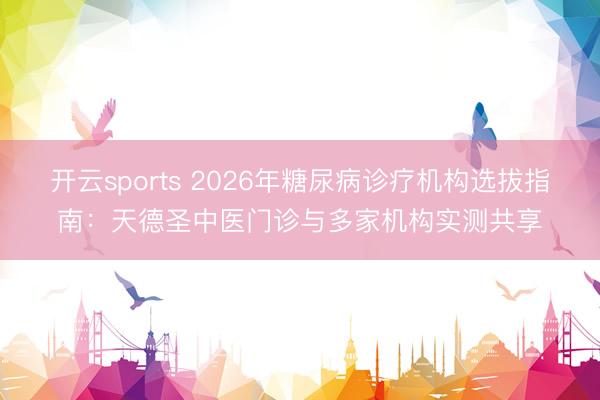 开云sports 2026年糖尿病诊疗机构选拔指南：天德圣中医门诊与多家机构实测共享