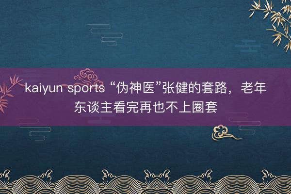 kaiyun sports “伪神医”张健的套路，老年东谈主看完再也不上圈套
