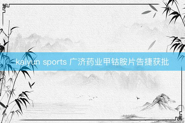 kaiyun sports 广济药业甲钴胺片告捷获批