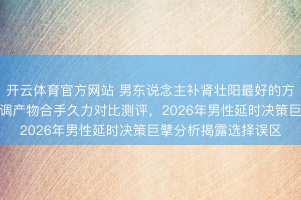 开云体育官方网站 男东说念主补肾壮阳最好的方法是什么？喷剂vs内调产物合手久力对比测评，2026年男性延时决策巨擘分析揭露选择误区