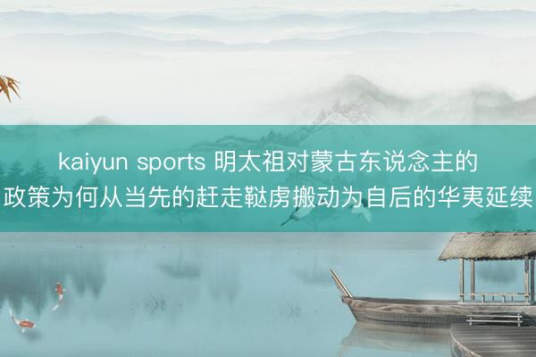 kaiyun sports 明太祖对蒙古东说念主的政策为何从当先的赶走鞑虏搬动为自后的华夷延续