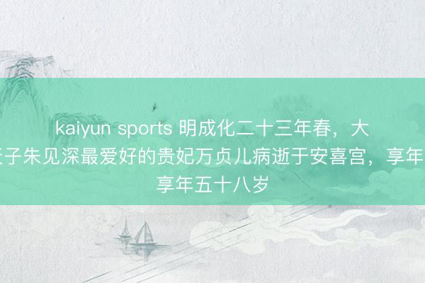 kaiyun sports 明成化二十三年春，大明成化天子朱见深最爱好的贵妃万贞儿病逝于安喜宫，享年五十八岁