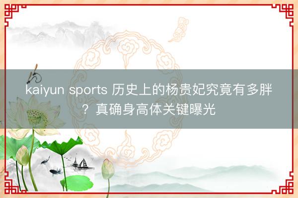 kaiyun sports 历史上的杨贵妃究竟有多胖?真确身高体关键曝光