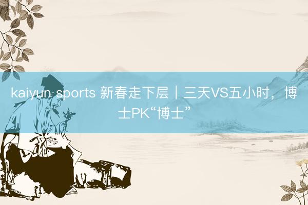 kaiyun sports 新春走下层｜三天VS五小时，博士PK“博士”