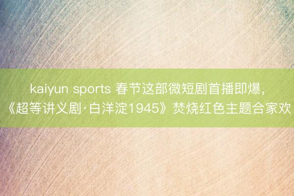 kaiyun sports 春节这部微短剧首播即爆，《超等讲义剧·白洋淀1945》焚烧红色主题合家欢