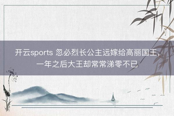开云sports 忽必烈长公主远嫁给高丽国王,一年之后大王却常常涕零不已