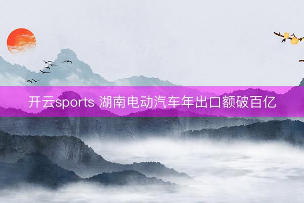 开云sports 湖南电动汽车年出口额破百亿