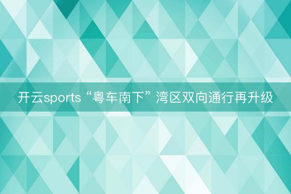 开云sports “粤车南下” 湾区双向通行再升级