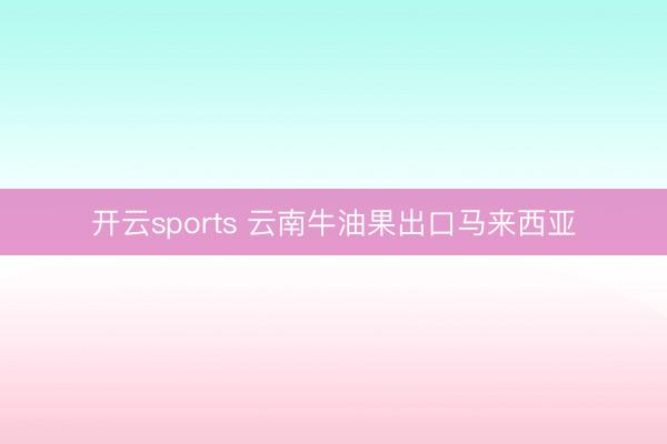 开云sports 云南牛油果出口马来西亚