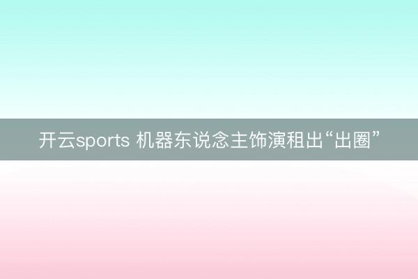 开云sports 机器东说念主饰演租出“出圈”