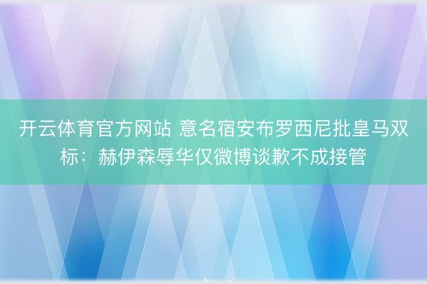 开云体育官方网站 意名宿安布罗西尼批皇马双标:赫伊森辱华仅微博谈歉不成接管