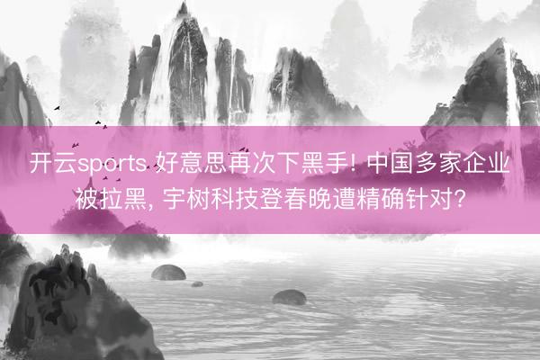 开云sports 好意思再次下黑手! 中国多家企业被拉黑， 宇树科技登春晚遭精确针对?