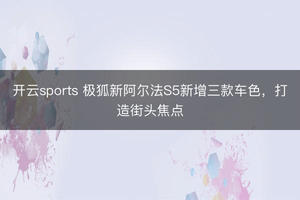 开云sports 极狐新阿尔法S5新增三款车色，打造街头焦点