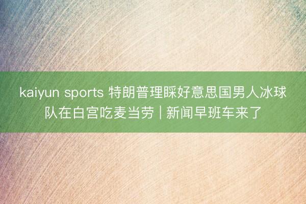 kaiyun sports 特朗普理睬好意思国男人冰球队在白宫吃麦当劳 | 新闻早班车来了