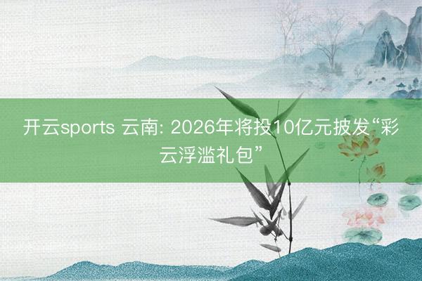 开云sports 云南: 2026年将投10亿元披发“彩云浮滥礼包”
