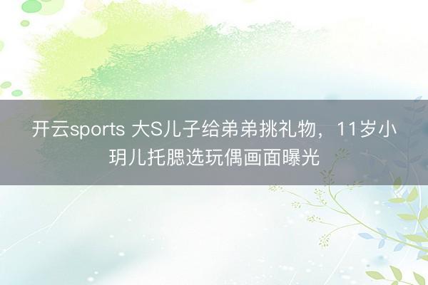 开云sports 大S儿子给弟弟挑礼物，11岁小玥儿托腮选玩偶画面曝光