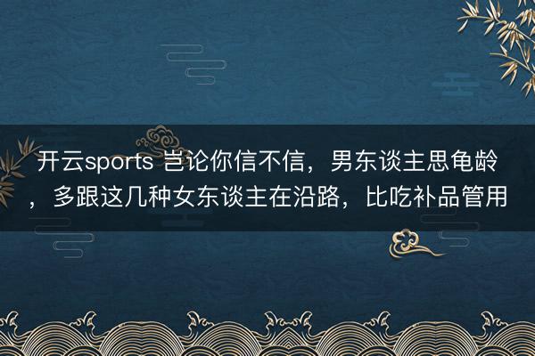 开云sports 岂论你信不信,男东谈主思龟龄,多跟这几种女东谈主在沿路,比吃补品管用