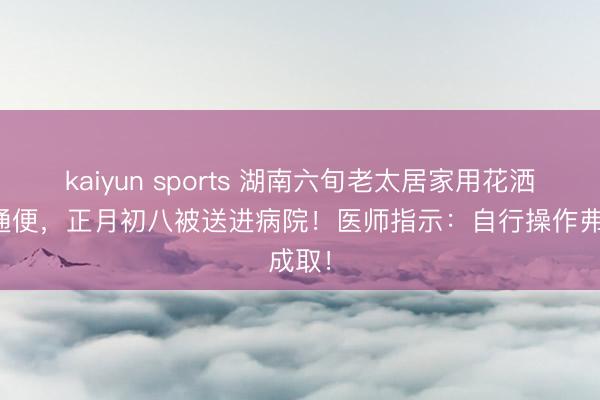 kaiyun sports 湖南六旬老太居家用花洒灌肠通便,正月初八被送进病院!医师指示:自行操作弗成取!