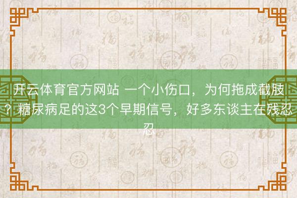 开云体育官方网站 一个小伤口,为何拖成截肢?糖尿病足的这3个早期信号,好多东谈主在残忍