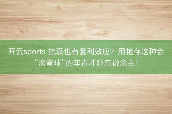 开云sports 抗衰也有复利效应？用艳存这种会“滚雪球”的年青才吓东说念主！
