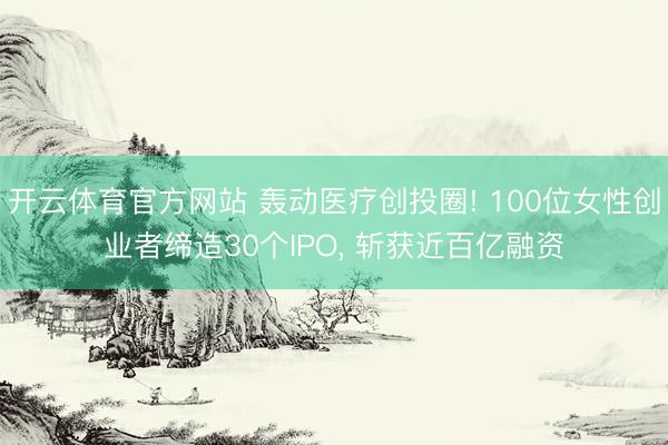 开云体育官方网站 轰动医疗创投圈! 100位女性创业者缔造30个IPO, 斩获近百亿融资