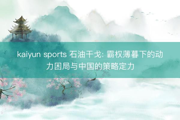 kaiyun sports 石油干戈: 霸权薄暮下的动力困局与中国的策略定力